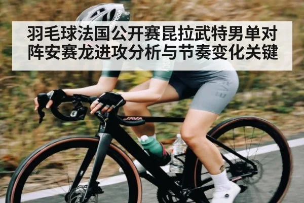羽毛球法国公开赛昆拉武特男单对阵安赛龙进攻分析与节奏变化关键