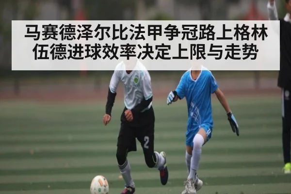 马赛德泽尔比法甲争冠路上格林伍德进球效率决定上限与走势